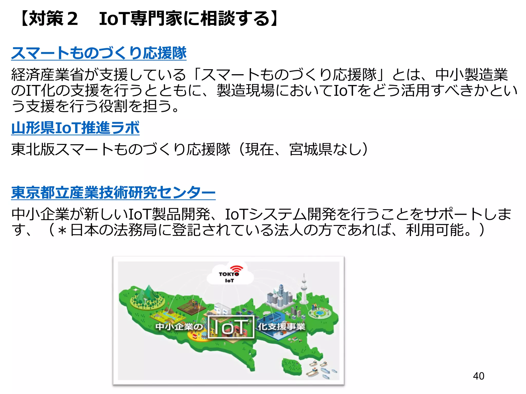 【対策２ IoT専門家に相談する】
スマートものづくり応援隊
経済産業省が支援している「スマートものづくり応援隊」とは、中小製造業
のIT化の支援を行うとともに、製造現場においてIoTをどう活用すべきかとい
う支援を行う役割を担う。
山形県IoT推進ラボ
東北版スマートものづくり応援隊（現在、宮城県なし）
東京都立産業技術研究センター
中小企業が新しいIoT製品開発、IoTシステム開発を行うことをサポートしま
す、（＊日本の法務局に登記されている法人の方であれば、利用可能。）
40
 