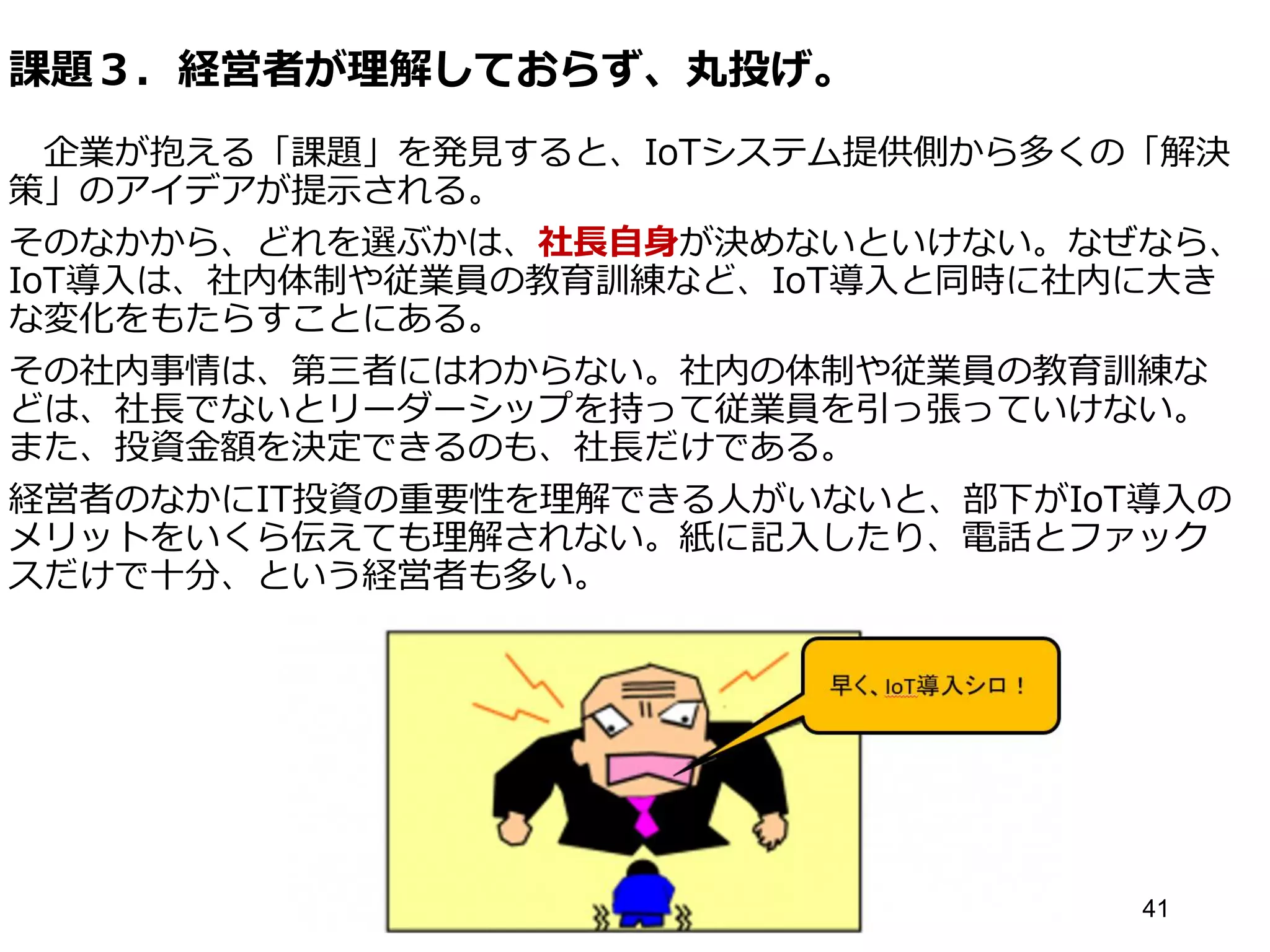 課題３．経営者が理解しておらず、丸投げ。
企業が抱える「課題」を発見すると、IoTシステム提供側から多くの「解決
策」のアイデアが提示される。
そのなかから、どれを選ぶかは、社長自身が決めないといけない。なぜなら、
IoT導入は、社内体制や従業員の教育訓練など、IoT導入と同時に社内に大き
な変化をもたらすことにある。
その社内事情は、第三者にはわからない。社内の体制や従業員の教育訓練な
どは、社長でないとリーダーシップを持って従業員を引っ張っていけない。
また、投資金額を決定できるのも、社長だけである。
経営者のなかにIT投資の重要性を理解できる人がいないと、部下がIoT導入の
メリットをいくら伝えても理解されない。紙に記入したり、電話とファック
スだけで十分、という経営者も多い。
41
 