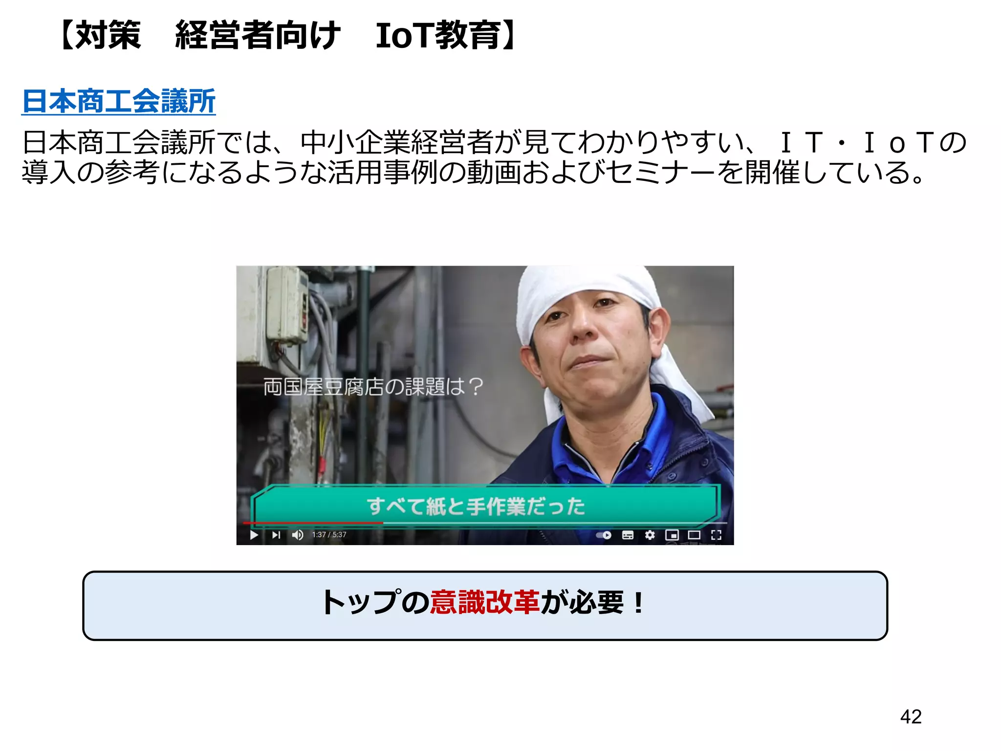 【対策 経営者向け IoT教育】
日本商工会議所
日本商工会議所では、中小企業経営者が見てわかりやすい、ＩＴ・ＩｏＴの
導入の参考になるような活用事例の動画およびセミナーを開催している。
42
トップの意識改革が必要！
 