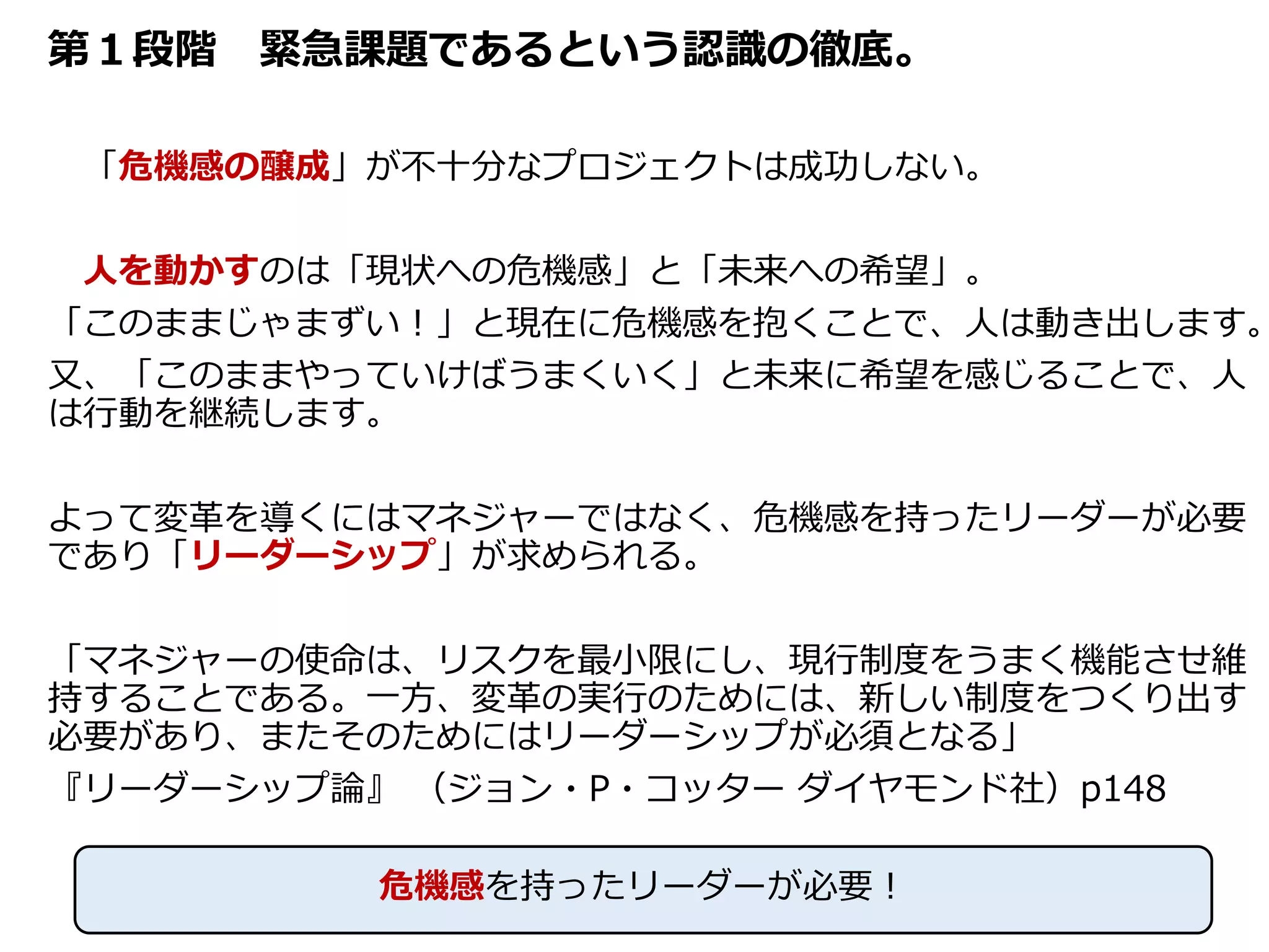 第１段階 緊急課題であるという認識の徹底。
「危機感の醸成」が不十分なプロジェクトは成功しない。
人を動かすのは「現状への危機感」と「未来への希望」。
「このままじゃまずい！」と現在に危機感を抱くことで、人は動き出します。
又、「このままやっていけばうまくいく」と未来に希望を感じることで、人
は行動を継続します。
よって変革を導くにはマネジャーではなく、危機感を持ったリーダーが必要
であり「リーダーシップ」が求められる。
「マネジャーの使命は、リスクを最小限にし、現行制度をうまく機能させ維
持することである。一方、変革の実行のためには、新しい制度をつくり出す
必要があり、またそのためにはリーダーシップが必須となる」
『リーダーシップ論』 （ジョン・P・コッター ダイヤモンド社）p148
46
危機感を持ったリーダーが必要！
 
