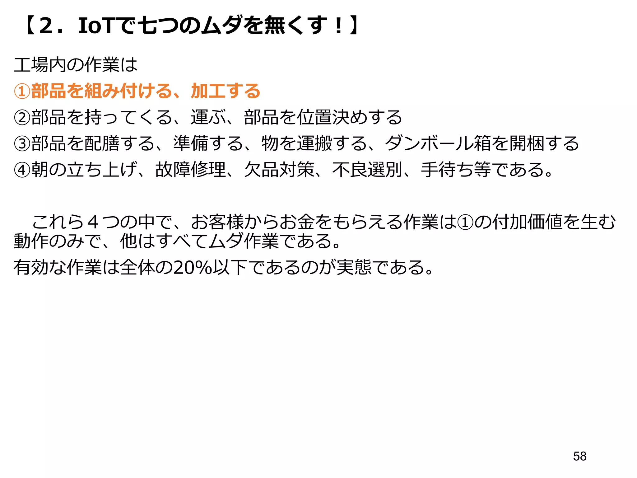 【２．IoTで七つのムダを無くす！】
工場内の作業は
①部品を組み付ける、加工する
②部品を持ってくる、運ぶ、部品を位置決めする
③部品を配膳する、準備する、物を運搬する、ダンボール箱を開梱する
④朝の立ち上げ、故障修理、欠品対策、不良選別、手待ち等である。
これら４つの中で、お客様からお金をもらえる作業は①の付加価値を生む
動作のみで、他はすべてムダ作業である。
有効な作業は全体の20％以下であるのが実態である。
58
 