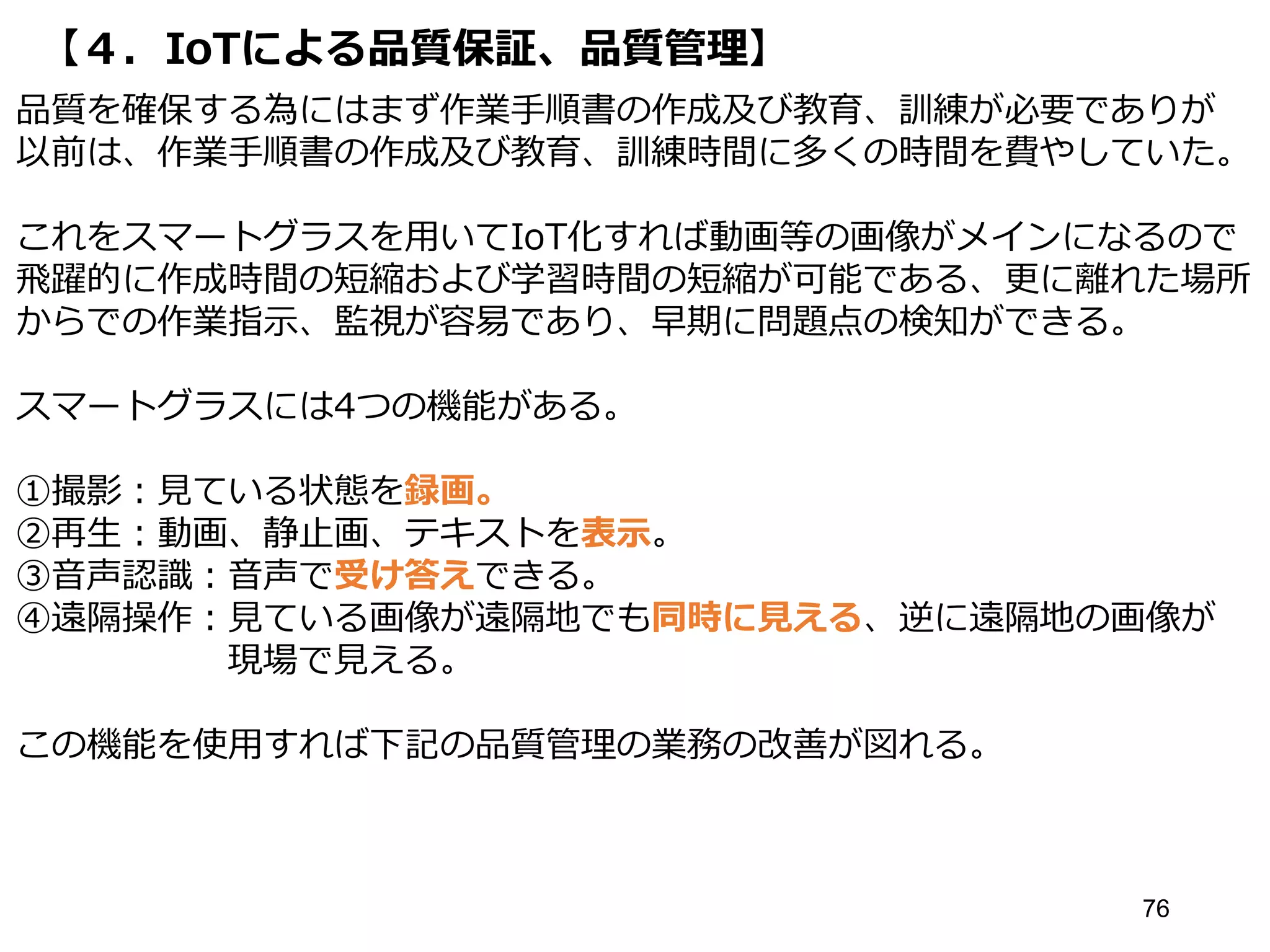 【４．IoTによる品質保証、品質管理】
76
品質を確保する為にはまず作業手順書の作成及び教育、訓練が必要でありが
以前は、作業手順書の作成及び教育、訓練時間に多くの時間を費やしていた。
これをスマートグラスを用いてIoT化すれば動画等の画像がメインになるので
飛躍的に作成時間の短縮および学習時間の短縮が可能である、更に離れた場所
からでの作業指示、監視が容易であり、早期に問題点の検知ができる。
スマートグラスには4つの機能がある。
①撮影：見ている状態を録画。
②再生：動画、静止画、テキストを表示。
③音声認識：音声で受け答えできる。
④遠隔操作：見ている画像が遠隔地でも同時に見える、逆に遠隔地の画像が
現場で見える。
この機能を使用すれば下記の品質管理の業務の改善が図れる。
 