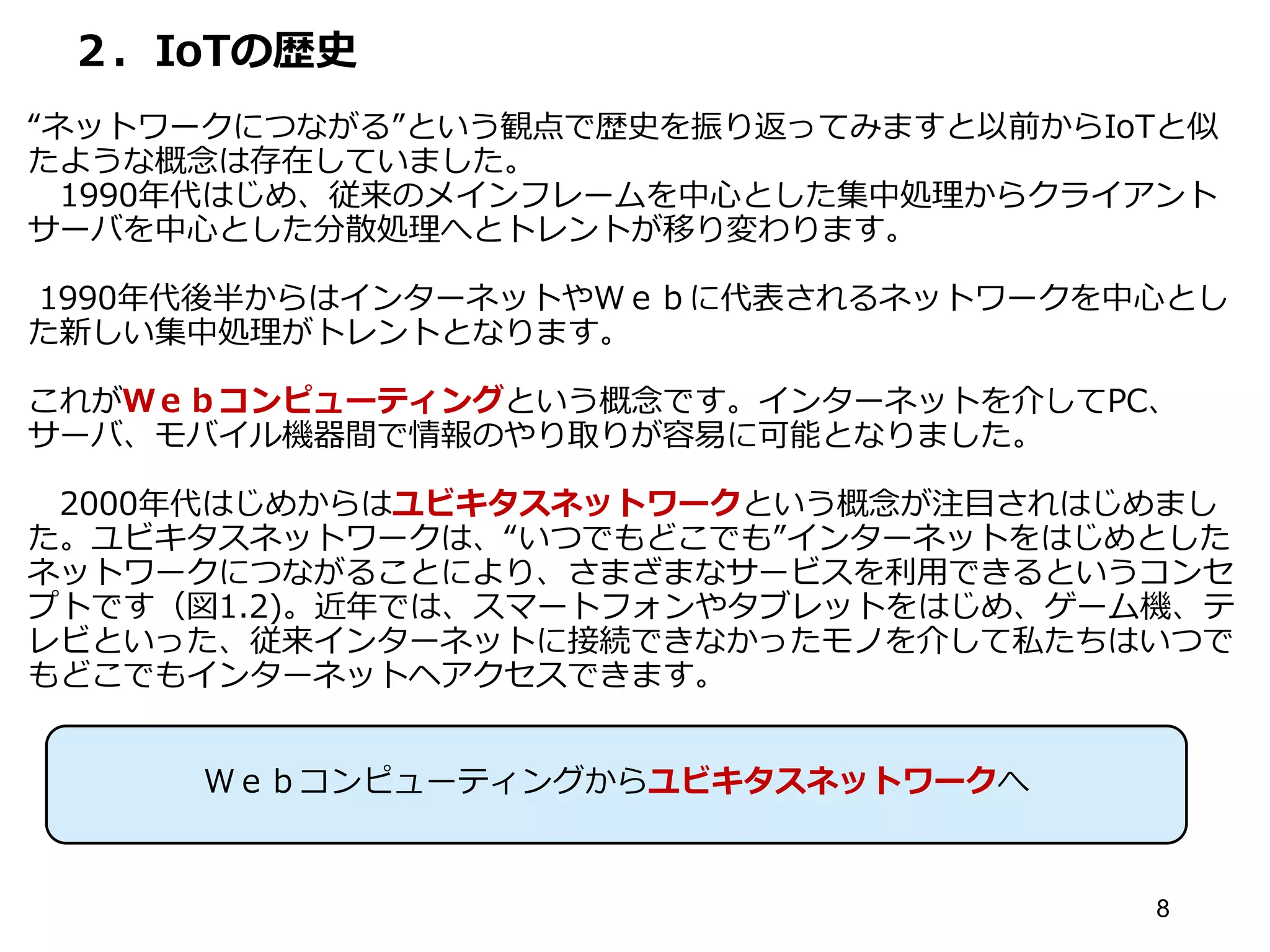 ２．IoTの歴史
“ネットワークにつながる”という観点で歴史を振り返ってみますと以前からIoTと似
たような概念は存在していました。
1990年代はじめ、従来のメインフレームを中心とした集中処理からクライアント
サーバを中心とした分散処理へとトレントが移り変わります。
1990年代後半からはインターネットやＷｅｂに代表されるネットワークを中心とし
た新しい集中処理がトレントとなります。
これがＷｅｂコンピューティングという概念です。インターネットを介してPC、
サーバ、モバイル機器間で情報のやり取りが容易に可能となりました。
2000年代はじめからはユビキタスネットワークという概念が注目されはじめまし
た。ユビキタスネットワークは、“いつでもどこでも”インターネットをはじめとした
ネットワークにつながることにより、さまざまなサービスを利用できるというコンセ
プトです（図1.2)。近年では、スマートフォンやタブレットをはじめ、ゲーム機、テ
レビといった、従来インターネットに接続できなかったモノを介して私たちはいつで
もどこでもインターネットヘアクセスできます。
8
Ｗｅｂコンピューティングからユビキタスネットワークへ
 
