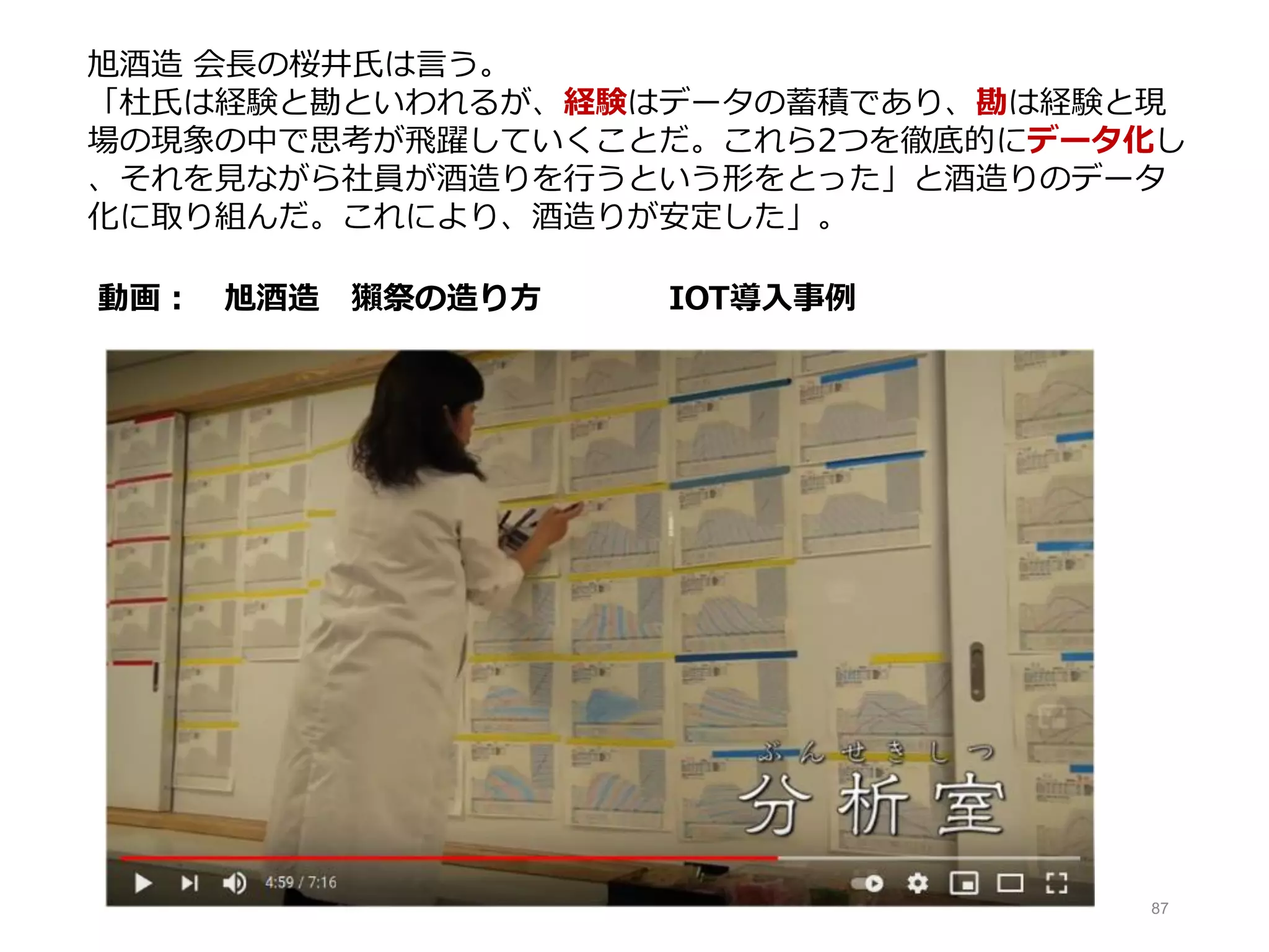 87
動画： 旭酒造 獺祭の造り方 IOT導入事例
旭酒造 会長の桜井氏は言う。
「杜氏は経験と勘といわれるが、経験はデータの蓄積であり、勘は経験と現
場の現象の中で思考が飛躍していくことだ。これら2つを徹底的にデータ化し
、それを見ながら社員が酒造りを行うという形をとった」と酒造りのデータ
化に取り組んだ。これにより、酒造りが安定した」。
 