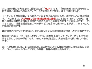 次にIoTの歴史を考える時に重要なのが「M2M」です。「Machine To Machine」の
略で機械と機械がつながることで、IoTよりも先に開発・導入が進みました。
ｌｏＴとＭ２Ｍは同義と見られることが少なくありませんが、厳密にいうと異なりま
す。 Ｍ２Ｍとは、人が介在しない機械と機械の通信のことをいいます。つまり、機
械と機械が自動的に情報をやり取りするシステム全体を表わすことが多いです。一方、
ｌｏＴとは、情報を受け取る人へのサービスを含めて表わすことが多く、Ｍ２Ｍより
も幅広い概念です。
建設機械のコマツが1998年に、M2Mのシステムを建設車両に搭載したのが有名です。
機械同士のネットワークだったM2Mから、最も多くのモノをインターネットにつな
げるようになったのがIoTです。IoTはM2Mも包括し、大きな意味で使われているの
です。
又、M2M通信は３G、LTE回線などによる情報システム経由の通信に限ったものでな
く、ローカルネットワークにおける無線、有線の通信も含みます。
11
 
