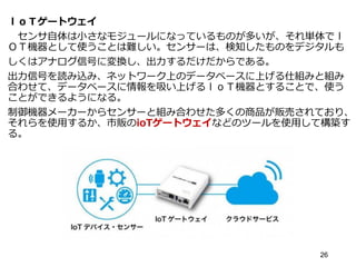 ｌｏＴゲートウェイ
センサ自体は小さなモジュールになっているものが多いが、それ単体でｌ
ＯＴ機器として使うことは難しい。センサーは、検知したものをデジタルも
しくはアナログ信号に変換し、出力するだけだからである。
出力信号を読み込み、ネットワーク上のデータベースに上げる仕組みと組み
合わせて、データベースに情報を吸い上げるｌｏＴ機器とすることで、使う
ことができるようになる。
制御機器メーカーからセンサーと組み合わせた多くの商品が販売されており、
それらを使用するか、市販のioTゲートウェイなどのツールを使用して構築す
る。
26
 