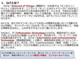 １．IoTとは？
IoTは「Internet of Things」順略称で、日本語では「モノのインー
ネット」と訳されます。ここでいう「モノ」とはネットワークにつながるこ
とが可能な私たちのまわりにある身近な物です。たとえば、今あなたが身に
着けている服や時計、家電や車、もしくは家自身、さらには今あなたが読ん
でいる本書も、ネットワークにつながれば、IoTでいうところの「モノ」に
なります。
IoTとは、私たちがインターネットでお互いの情報を伝達し合って活動する
のと同様に、ネットワークにつながる「モノ」同士が情報を共有して、有益
な情報を生み出し、人の手を介することなく動いたりします。
ちなみに、IT (Information Technology)とIoTは、略語が似ているの
で同じようなものと勘違いしがちですが、別の話です。「I」も「Ｔ」も別
の言葉の頭文字です、又、ICTは「Information and Communication
Technology（情報通信技術）」の略で、通信技術を活用したコミュニケー
ションを指します。ICTは、ITに「Communication（通信、伝達）」とい
う言葉が入っており、ITよりも通信によるコミュニケーションの重要性を強
調しています。
3
IoTの定義はモノのインターネット化、様々な「モノ」がインターネットに接
続され、情報交換することにより相互に可視化、コントロールができる。
 