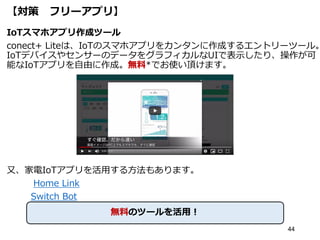 【対策 フリーアプリ】
IoTスマホアプリ作成ツール
conect+ Liteは、IoTのスマホアプリをカンタンに作成するエントリーツール。
IoTデバイスやセンサーのデータをグラフィカルなUIで表示したり、操作が可
能なIoTアプリを自由に作成。無料*でお使い頂けます。
又、家電IoTアプリを活用する方法もあります。
Home Link
Switch Bot
44
無料のツールを活用！
 