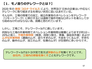 【１．モノ造りのテレワークとは？】
2020 年の 新型 コロナ ウイルス により、世界及び 日本の企業はいや応なく
テレワークに取り組まざるを得ない状況に追い込まれている。
そんな中、工場の現場での加工、組立作業等のオペレションをテレワーク
（リモートワーク）に移行するには遠隔で操作可能なロボットを導入してか
ら始めなければならない為、困難と思われています。
しかし、工場こそ、テレワーク＝IoTに適しています。
何故なら工場の作業時間でオペレション作業時間は業種によりますが約10～
20％と低く、不随作業時間（検査、段取リ替え、準備、後始末作業）および
ムダな作業時間（運搬のムダ、造りすぎのムダ、不良をつくるムダ、手待ち
のムダ、動作のムダ、加工のムダ、在庫のムダ）が圧倒的に多いからです。
57
テレワーク＝IoTはトヨタ流で言えば移動のムダを無くすことです。
会社内、工場内の移動を無くすこともテレワークです。
 
