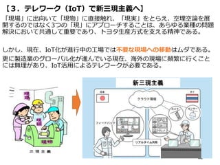 【３．テレワーク（IoT）で新三現主義へ】
「現場」に出向いて「現物」に直接触れ、「現実」をとらえ、空理空論を展
開するのではなく3つの「現」にアプローチすることは、あらゆる業種の問題
解決において共通して重要であり、トヨタ生産方式を支える精神である。
しかし、現在、IoT化が進行中の工場では不要な現場への移動はムダである。
更に製造業のグローバル化が進んでいる現在、海外の現場に頻繁に行くこと
には無理があり、IoT活用によるテレワークが必要である。
62
新三現主義
 