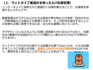 【２．マットタイプ重量計を使ったIoT在庫管理】
インターネットに接続された重量計に在庫を載せることで、在庫数を管
理するシステムです。
重量管理なのでネジなどの小さな部品や飲み物などの液体、粉状のもの
、印刷用紙などの紙なども管理できます。モノの形状を選ばずほとんど
の在庫を正確に管理できるため、あらゆる業種に向いています。
タグやビーコンなどのように在庫に直接取り付けるものではなく、在庫
をIoT重量計が仕組まれたマットや棚の上に載せるだけなので手間もか
かりません
マットタイプのものは大掛かりな設備が必要ではないため、小さな店舗
やオフィスにも導入が可能。重量計1台が月々500円程度のものからあ
り、費用を安く抑えることができることも利点です。
72
 