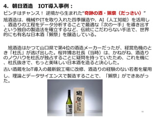 4．朝日酒造 IOT導入事例：
ピンチはチャンス！ 逆境から生まれた“奇跡の酒・獺祭（だっさい）”
旭酒造は、機械やITを取り入れた四季醸造や、AI（人工知能）を活用し
、酒造りの工程をデータ分析することで最適な「次の一手」を導き出す
という独自の製造法を確立するなど、伝統にこだわらない手法で、世界
的にも有名な日本酒「獺祭」を醸造している。
旭酒造はかつて山口県で第4位の酒造メーカーだったが、経営危機のと
き「杜氏」が逃げ出した。桜井博志社長（当時）は、かねがね、酒造り
のノウハウを杜氏が独占することに疑問を持っていたため、これを機に
、杜氏抜きで、もっと美味しい日本酒を造ると決心した。
古い酒蔵をIoT導入の最新鋭工場に改修、酒造りの経験のない若者を雇用
し、理論とデータサイエンスで製造することで、「獺祭」ができあがっ
た。
86
 
