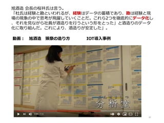 87
動画： 旭酒造 獺祭の造り方 IOT導入事例
旭酒造 会長の桜井氏は言う。
「杜氏は経験と勘といわれるが、経験はデータの蓄積であり、勘は経験と現
場の現象の中で思考が飛躍していくことだ。これら2つを徹底的にデータ化し
、それを見ながら社員が酒造りを行うという形をとった」と酒造りのデータ
化に取り組んだ。これにより、酒造りが安定した」。
 