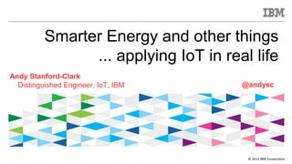 © 2015 IBM Corporation
Smarter Energy and other things
... applying IoT in real life
Andy Stanford-Clark
Distinguished Engineer, IoT, IBM @andysc
 