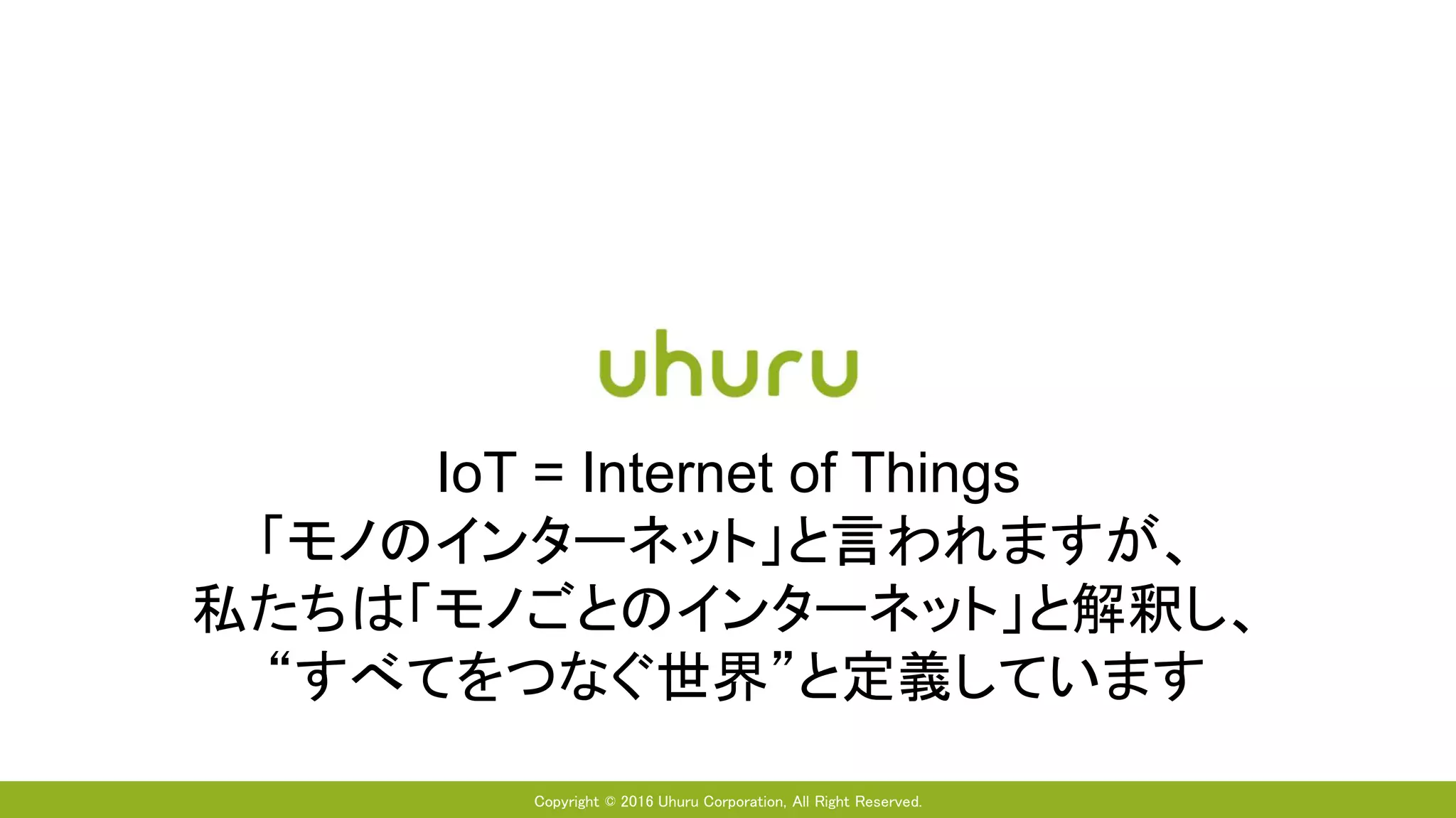 Copyright © 2016 Uhuru Corporation, All Right Reserved.
IoT = Internet of Things
「モノのインターネット」と言われますが、
私たちは「モノごとのインターネット」と解釈し、
“すべてをつなぐ世界”と定義しています
 