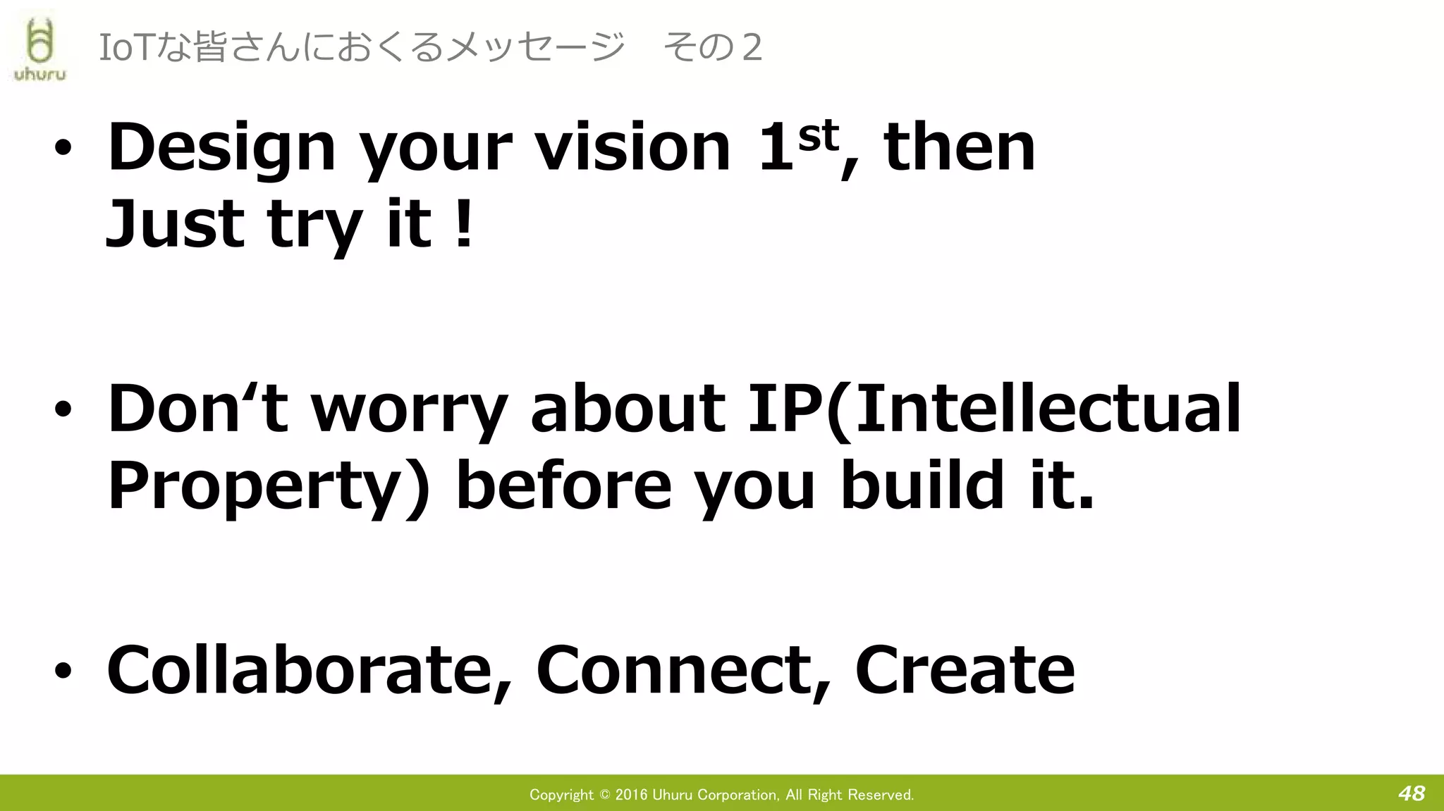 Copyright © 2016 Uhuru Corporation, All Right Reserved.
• Design your vision 1st, then
Just try it！
• Don‘t worry about IP(Intellectual
Property) before you build it.
• Collaborate, Connect, Create
48
IoTな皆さんにおくるメッセージ その２
 