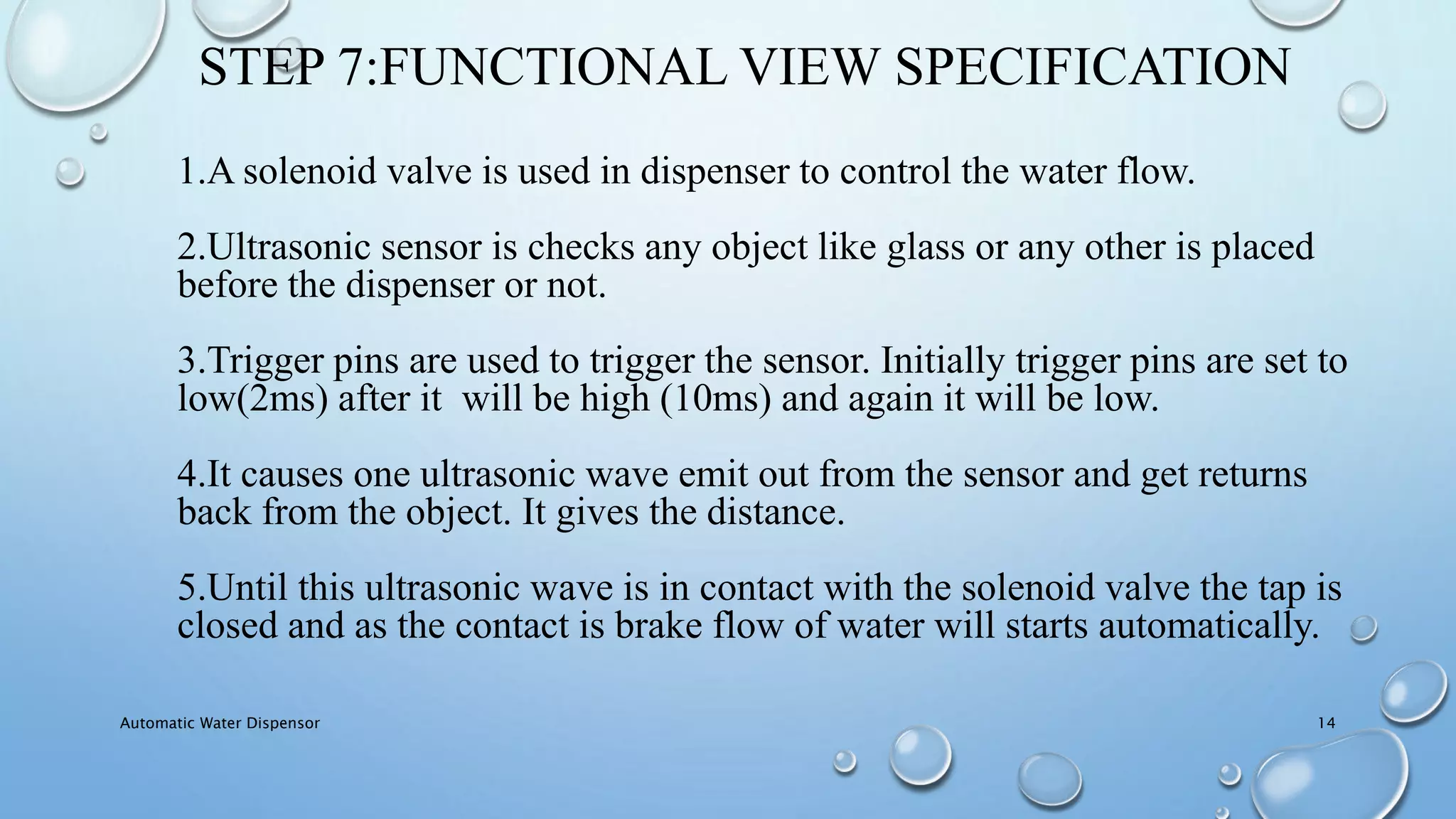 STEP 7:FUNCTIONAL VIEW SPECIFICATION
1.A solenoid valve is used in dispenser to control the water flow.
2.Ultrasonic sensor is checks any object like glass or any other is placed
before the dispenser or not.
3.Trigger pins are used to trigger the sensor. Initially trigger pins are set to
low(2ms) after it will be high (10ms) and again it will be low.
4.It causes one ultrasonic wave emit out from the sensor and get returns
back from the object. It gives the distance.
5.Until this ultrasonic wave is in contact with the solenoid valve the tap is
closed and as the contact is brake flow of water will starts automatically.
Automatic Water Dispensor 14
 
