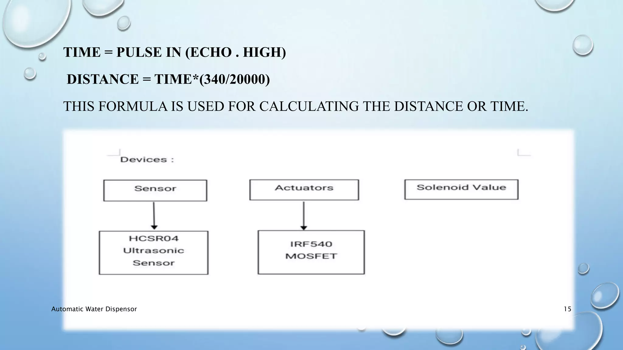 TIME = PULSE IN (ECHO . HIGH)
DISTANCE = TIME*(340/20000)
THIS FORMULA IS USED FOR CALCULATING THE DISTANCE OR TIME.
Automatic Water Dispensor 15
 