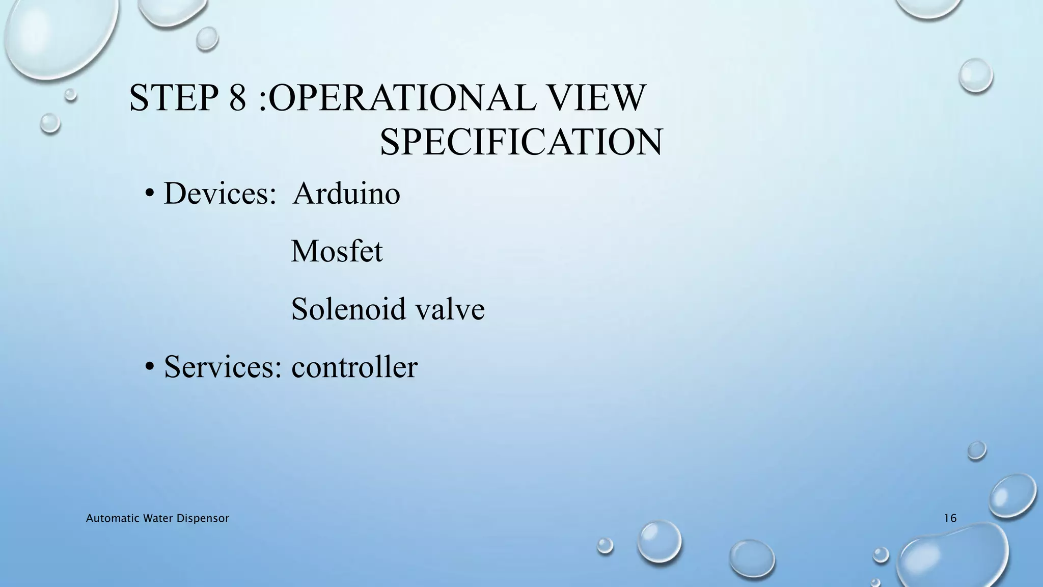 STEP 8 :OPERATIONAL VIEW
SPECIFICATION
• Devices: Arduino
Mosfet
Solenoid valve
• Services: controller
Automatic Water Dispensor 16
 