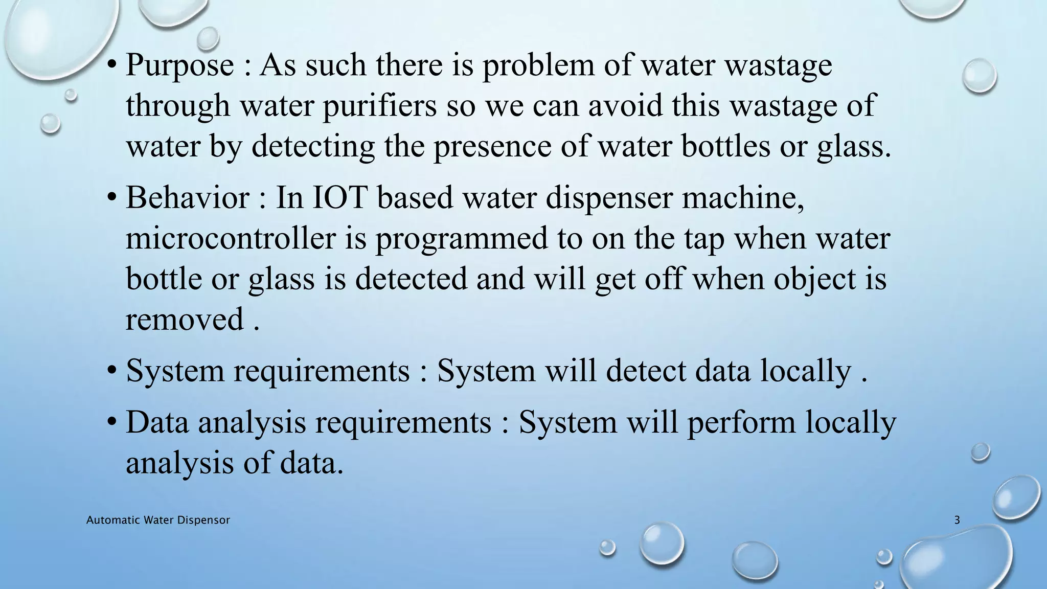 • Purpose : As such there is problem of water wastage
through water purifiers so we can avoid this wastage of
water by detecting the presence of water bottles or glass.
• Behavior : In IOT based water dispenser machine,
microcontroller is programmed to on the tap when water
bottle or glass is detected and will get off when object is
removed .
• System requirements : System will detect data locally .
• Data analysis requirements : System will perform locally
analysis of data.
Automatic Water Dispensor 3
 