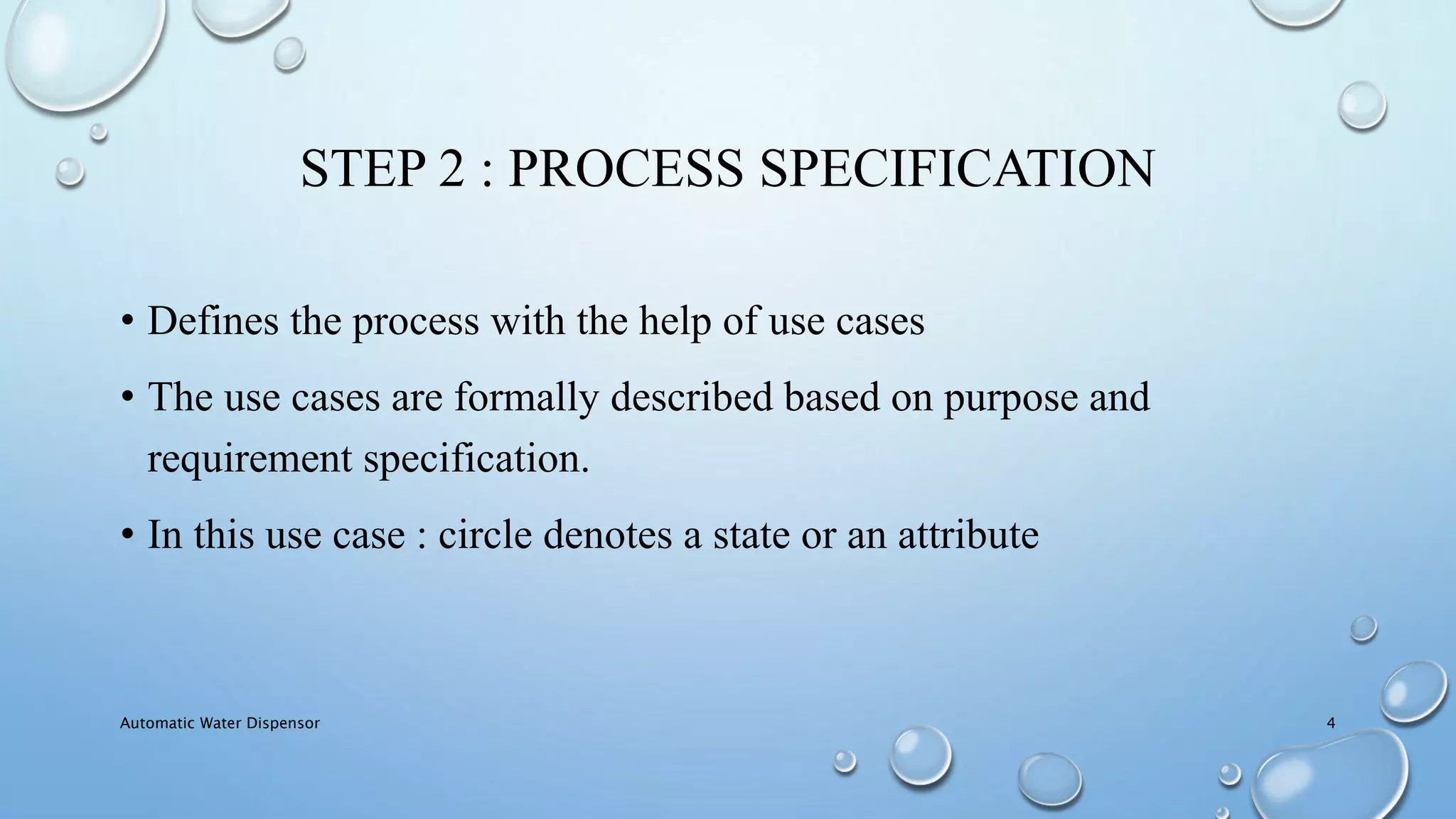 STEP 2 : PROCESS SPECIFICATION
• Defines the process with the help of use cases
• The use cases are formally described based on purpose and
requirement specification.
• In this use case : circle denotes a state or an attribute
Automatic Water Dispensor 4
 
