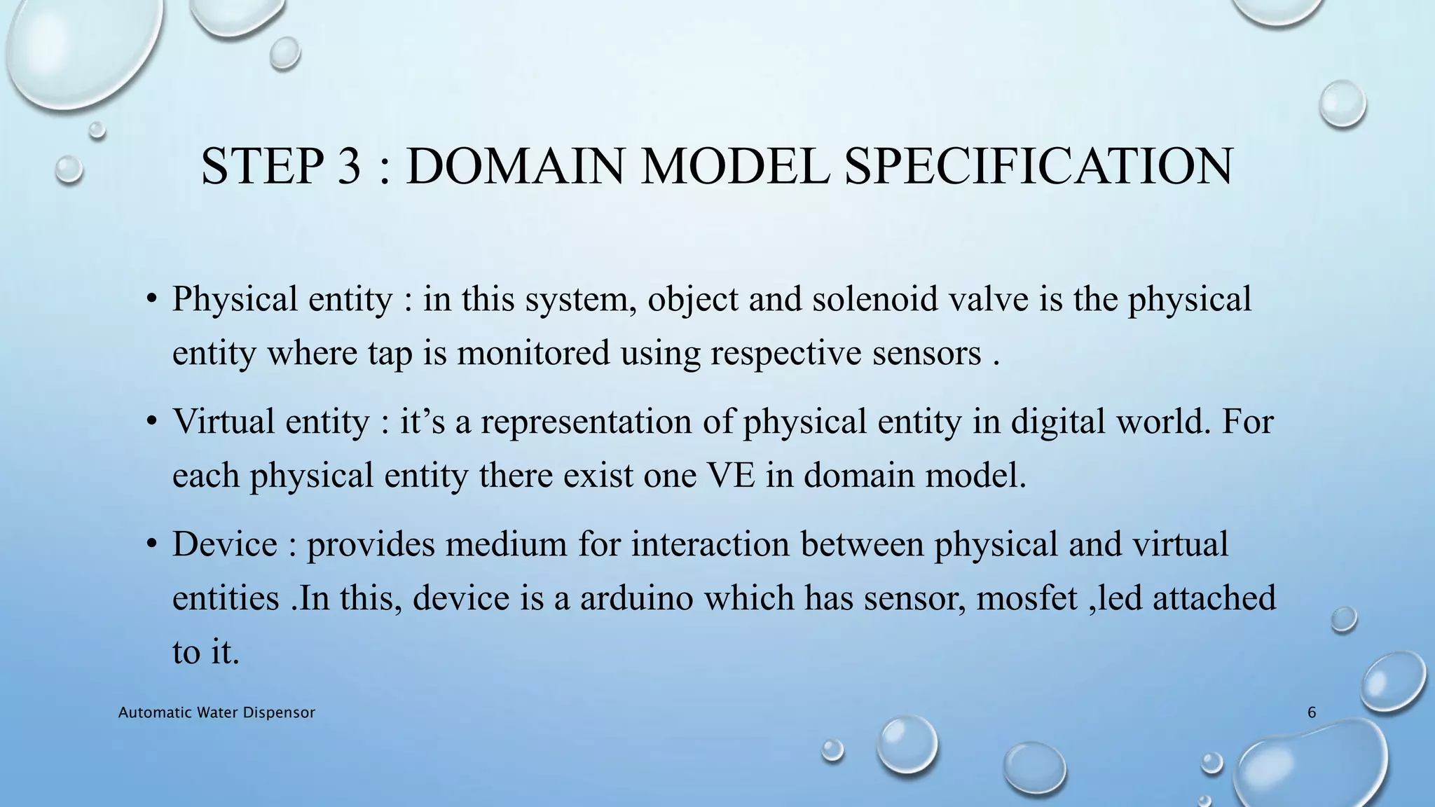 STEP 3 : DOMAIN MODEL SPECIFICATION
• Physical entity : in this system, object and solenoid valve is the physical
entity where tap is monitored using respective sensors .
• Virtual entity : it’s a representation of physical entity in digital world. For
each physical entity there exist one VE in domain model.
• Device : provides medium for interaction between physical and virtual
entities .In this, device is a arduino which has sensor, mosfet ,led attached
to it.
Automatic Water Dispensor 6
 