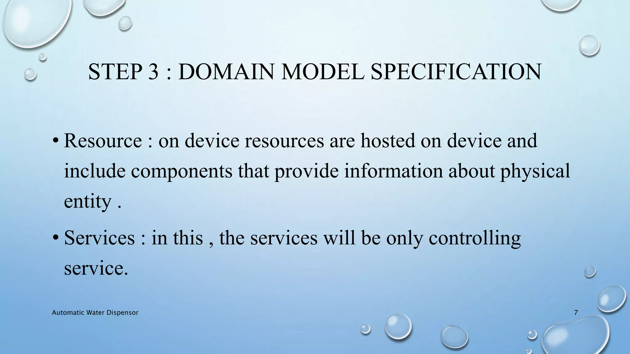STEP 3 : DOMAIN MODEL SPECIFICATION
• Resource : on device resources are hosted on device and
include components that provide information about physical
entity .
• Services : in this , the services will be only controlling
service.
Automatic Water Dispensor 7
 