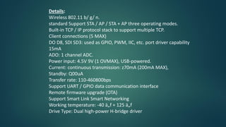Details:
Wireless 802.11 b/ g/ n.
standard Support STA / AP / STA + AP three operating modes.
Built-in TCP / IP protocol stack to support multiple TCP.
Client connections (5 MAX)
DO D8, SDI SD3: used as GPIO, PWM, IIC, etc. port driver capability
15mA
ADO: 1 channel ADC.
Power input: 4.5V 9V (1 OVMAX), USB-powered.
Current: continuous transmission: z70mA (200mA MAX),
Standby: Q00uA
Transfer rate: 110-460800bps
Support UART / GPIO data communication interface
Remote firmware upgrade (OTA)
Support Smart Link Smart Networking
Working temperature: -40 ä„f + 125 ä„f
Drive Type: Dual high-power H-bridge driver
 
