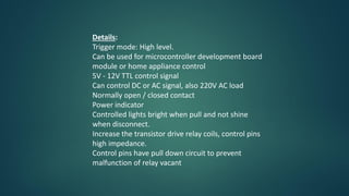 Details:
Trigger mode: High level.
Can be used for microcontroller development board
module or home appliance control
5V - 12V TTL control signal
Can control DC or AC signal, also 220V AC load
Normally open / closed contact
Power indicator
Controlled lights bright when pull and not shine
when disconnect.
Increase the transistor drive relay coils, control pins
high impedance.
Control pins have pull down circuit to prevent
malfunction of relay vacant
 