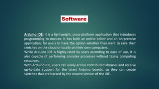 Arduino IDE: It is a lightweight, cross-platform application that introduces
programming to novices. It has both an online editor and an on-premise
application, for users to have the option whether they want to save their
sketches on the cloud or locally on their own computers.
While Arduino IDE is highly-rated by users according to ease of use, it is
also capable of performing complex processes without taxing computing
resources.
With Arduino IDE, users can easily access contributed libraries and receive
up-to-date support for the latest Arduino boards, so they can create
sketches that are backed by the newest version of the IDE.
Software
 