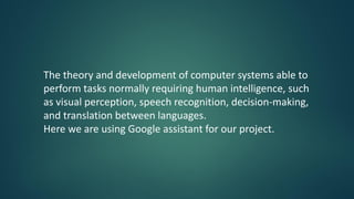 The theory and development of computer systems able to
perform tasks normally requiring human intelligence, such
as visual perception, speech recognition, decision-making,
and translation between languages.
Here we are using Google assistant for our project.
 