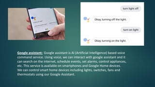 Google assistant: Google assistant is AI (Artificial Intelligence) based voice
command service. Using voice, we can interact with google assistant and it
can search on the internet, schedule events, set alarms, control appliances,
etc. This service is available on smartphones and Google Home devices.
We can control smart home devices including lights, switches, fans and
thermostats using our Google Assistant.
 