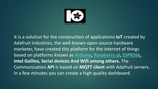 It is a solution for the construction of applications IoT created by
Adafruit Industries, the well-known open-source hardware
marketer, have created this platform for the internet of things
based on platforms known as Arduino, Raspberry pi, ESP8266,
Intel Galileo, Serial devices And Wifi among others. The
Communication API is based on MQTT client with Adafruit servers.
In a few minutes you can create a high quality dashboard.
 