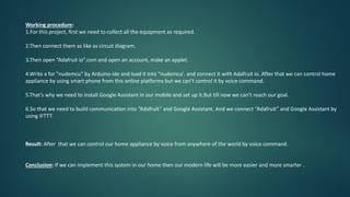 Working procedure:
1.For this project, first we need to collect all the equipment as required.
2.Then connect them as like as circuit diagram.
3.Then open “Adafruit io”.com and open an account, make an applet.
4.Write a for "nudemcu" by Arduino-ide and load it into "nudemcu'. and connect it with Adafruit io. After that we can control home
appliance by using smart phone from this online platforms but we can’t control it by voice command.
5.That’s why we need to install Google Assistant in our mobile and set up it.But till now we can’t reach our goal.
6.So that we need to build communication into “Adafruit” and Google Assistant. And we connect “Adafruit” and Google Assistant by
using IFTTT.
Result: After that we can control our home appliance by voice from anywhere of the world by voice command.
Conclusion: If we can implement this system in our home then our modern life will be more easier and more smarter .
 