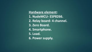 Hardware element:
1. NudeMCU- ESP8266.
2. Relay board- 4 channel.
3. Zero Board.
4. Smartphone.
5. Load.
6. Power supply.
 