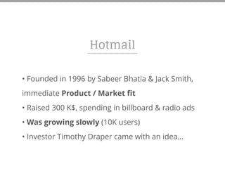Hotmail
• Founded in 1996 by Sabeer Bhatia & Jack Smith,
immediate Product / Market fit
• Raised 300 K$, spending in billboard & radio ads
• Was growing slowly (10K users)
• Investor Timothy Draper came with an idea…
 