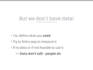 But we don’t have data!
• 1st, define what you need
• Try to find a way to measure it
• If no data or if not feasible to use it
=> Data don’t talk - people do
 