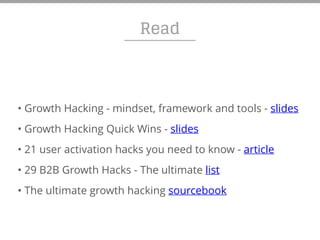 Read
• Growth Hacking - mindset, framework and tools - slides
• Growth Hacking Quick Wins - slides
• 21 user activation hacks you need to know - article
• 29 B2B Growth Hacks - The ultimate list
• The ultimate growth hacking sourcebook
 