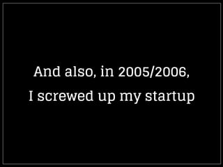 And also, in 2005/2006,
I screwed up my startup
 