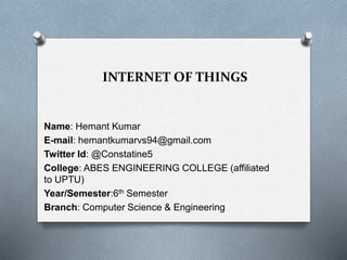 INTERNET OF THINGS
Name: Hemant Kumar
E-mail: hemantkumarvs94@gmail.com
Twitter Id: @Constatine5
College: ABES ENGINEERING COLLEGE (affiliated
to UPTU)
Year/Semester:6th Semester
Branch: Computer Science & Engineering
 