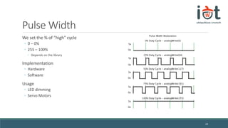 Pulse Width
We set the % of “high” cycle
◦ 0 – 0%
◦ 255 – 100%
◦ Depends on the library
Implementation
◦ Hardware
◦ Software
Usage
◦ LED dimming
◦ Servo Motors
24
 