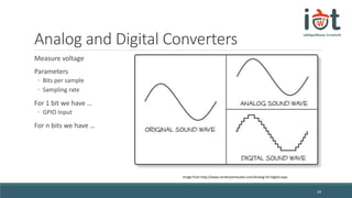Analog and Digital Converters
Measure voltage
Parameters
◦ Bits per sample
◦ Sampling rate
For 1 bit we have …
◦ GPIO Input
For n bits we have …
29
Image from http://www.centerpointaudio.com/Analog-VS-Digital.aspx
 