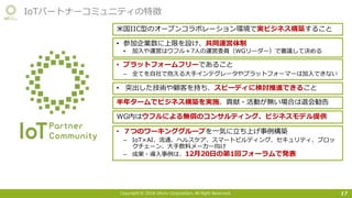 Copyright © 2016 Uhuru Corporation, All Right Reserved. 17
IoTパートナーコミュニティの特徴
⽶国IIC型のオープンコラボレーション環境で実ビジネス構築すること
• 参加企業数に上限を設け、共同運営体制
• 加⼊や運営はウフル＋7⼈の運営委員（WGリーダー）で審議して決める
• プラットフォームフリーであること
– 全てを⾃社で抱える⼤⼿インテグレータやプラットフォーマーは加⼊できない
• 突出した技術や顧客を持ち、スピーディに検討推進できること
• ７つのワーキンググループを⼀気に⽴ち上げ事例構築
– IoT×AI、流通、ヘルスケア、スマートビルディング、セキュリティ、ブロッ
クチェーン、⼤⼿飲料メーカー向け
– 成果・導⼊事例は、12⽉20⽇の第1回フォーラムで発表
半年タームでビジネス構築を実施、貢献・活動が無い場合は退会勧告
WG内はウフルによる無償のコンサルティング、ビジネスモデル提供
 