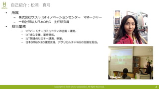 Copyright © 2016 Uhuru Corporation, All Right Reserved.
• 所属
– 株式会社ウフル IoTイノベーションセンター マネージャー
– ⼀般社団法⼈⽇本OMG 主任研究員
• 担当業務
• IoTパートナーコミュニティの企画・運営。
• IoT導⼊⽀援、案件開拓。
• IoT関連のセミナー講演、執筆。
• ⽇本OMGのi3の運営⽀援。アグリカルチャWGの⽀援を担当。
2
⾃⼰紹介：松浦 真⼸
 