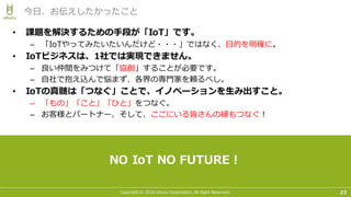 Copyright © 2016 Uhuru Corporation, All Right Reserved. 23
今⽇、お伝えしたかったこと
• 課題を解決するための⼿段が「IoT」です。
– 「IoTやってみたいたいんだけど・・・」ではなく、⽬的を明確に。
• IoTビジネスは、1社では実現できません。
– 良い仲間をみつけて「協創」することが必要です。
– ⾃社で抱え込んで悩まず、各界の専⾨家を頼るべし。
• IoTの真髄は「つなぐ」ことで、イノベーションを⽣み出すこと。
– 「もの」「こと」「ひと」をつなぐ。
– お客様とパートナー、そして、ここにいる皆さんの縁もつなぐ！
NO IoT NO FUTURE！
 