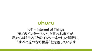 Copyright © 2016 Uhuru Corporation, All Right Reserved.
IoT = Internet of Things
「モノのインターネット」と言われますが、
私たちは「モノごとのインターネット」と解釈し、
“すべてをつなぐ世界”と定義しています
 