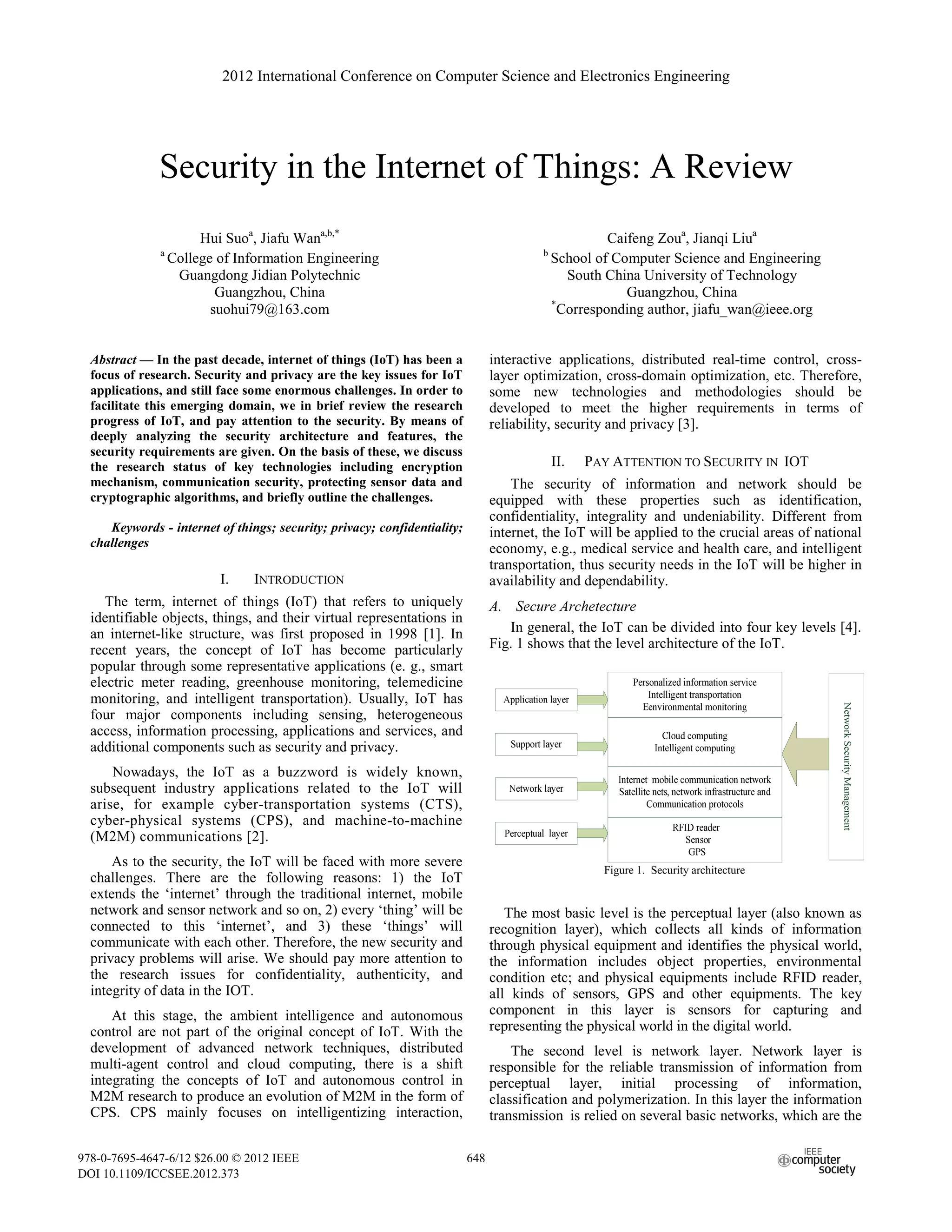 Security in the Internet of Things: A Review
Hui Suoa
, Jiafu Wana,b,*
a
College of Information Engineering
Guangdong Jidian Polytechnic
Guangzhou, China
suohui79@163.com
Caifeng Zoua
, Jianqi Liua
b
School of Computer Science and Engineering
South China University of Technology
Guangzhou, China
*
Corresponding author, jiafu_wan@ieee.org
Abstract — In the past decade, internet of things (IoT) has been a
focus of research. Security and privacy are the key issues for IoT
applications, and still face some enormous challenges. In order to
facilitate this emerging domain, we in brief review the research
progress of IoT, and pay attention to the security. By means of
deeply analyzing the security architecture and features, the
security requirements are given. On the basis of these, we discuss
the research status of key technologies including encryption
mechanism, communication security, protecting sensor data and
cryptographic algorithms, and briefly outline the challenges.
Keywords - internet of things; security; privacy; confidentiality;
challenges
I. INTRODUCTION
The term, internet of things (IoT) that refers to uniquely
identifiable objects, things, and their virtual representations in
an internet-like structure, was first proposed in 1998 [1]. In
recent years, the concept of IoT has become particularly
popular through some representative applications (e. g., smart
electric meter reading, greenhouse monitoring, telemedicine
monitoring, and intelligent transportation). Usually, IoT has
four major components including sensing, heterogeneous
access, information processing, applications and services, and
additional components such as security and privacy.
Nowadays, the IoT as a buzzword is widely known,
subsequent industry applications related to the IoT will
arise, for example cyber-transportation systems (CTS),
cyber-physical systems (CPS), and machine-to-machine
(M2M) communications [2].
As to the security, the IoT will be faced with more severe
challenges. There are the following reasons: 1) the IoT
extends the ‘internet’ through the traditional internet, mobile
network and sensor network and so on, 2) every ‘thing’ will be
connected to this ‘internet’, and 3) these ‘things’ will
communicate with each other. Therefore, the new security and
privacy problems will arise. We should pay more attention to
the research issues for confidentiality, authenticity, and
integrity of data in the IOT.
At this stage, the ambient intelligence and autonomous
control are not part of the original concept of IoT. With the
development of advanced network techniques, distributed
multi-agent control and cloud computing, there is a shift
integrating the concepts of IoT and autonomous control in
M2M research to produce an evolution of M2M in the form of
CPS. CPS mainly focuses on intelligentizing interaction,
interactive applications, distributed real-time control, cross-
layer optimization, cross-domain optimization, etc. Therefore,
some new technologies and methodologies should be
developed to meet the higher requirements in terms of
reliability, security and privacy [3].
II. PAY ATTENTION TO SECURITY IN IOT
The security of information and network should be
equipped with these properties such as identification,
confidentiality, integrality and undeniability. Different from
internet, the IoT will be applied to the crucial areas of national
economy, e.g., medical service and health care, and intelligent
transportation, thus security needs in the IoT will be higher in
availability and dependability.
A. Secure Archetecture
In general, the IoT can be divided into four key levels [4].
Fig. 1 shows that the level architecture of the IoT.
Figure 1. Security architecture
The most basic level is the perceptual layer (also known as
recognition layer), which collects all kinds of information
through physical equipment and identifies the physical world,
the information includes object properties, environmental
condition etc; and physical equipments include RFID reader,
all kinds of sensors, GPS and other equipments. The key
component in this layer is sensors for capturing and
representing the physical world in the digital world.
The second level is network layer. Network layer is
responsible for the reliable transmission of information from
perceptual layer, initial processing of information,
classification and polymerization. In this layer the information
transmission is relied on several basic networks, which are the
2012 International Conference on Computer Science and Electronics Engineering
978-0-7695-4647-6/12 $26.00 © 2012 IEEE
DOI 10.1109/ICCSEE.2012.373
648
 