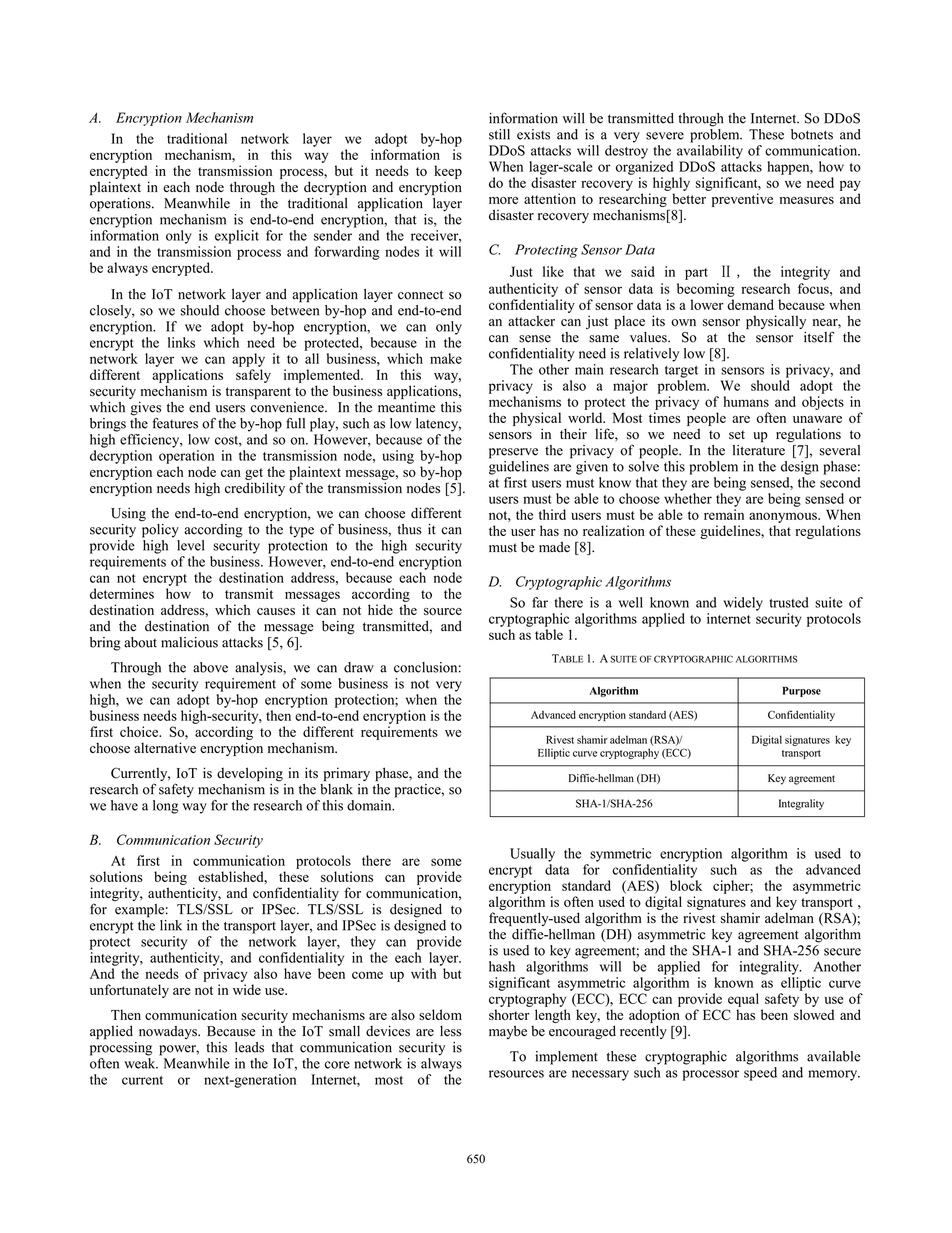 A. Encryption Mechanism
In the traditional network layer we adopt by-hop
encryption mechanism, in this way the information is
encrypted in the transmission process, but it needs to keep
plaintext in each node through the decryption and encryption
operations. Meanwhile in the traditional application layer
encryption mechanism is end-to-end encryption, that is, the
information only is explicit for the sender and the receiver,
and in the transmission process and forwarding nodes it will
be always encrypted.
In the IoT network layer and application layer connect so
closely, so we should choose between by-hop and end-to-end
encryption. If we adopt by-hop encryption, we can only
encrypt the links which need be protected, because in the
network layer we can apply it to all business, which make
different applications safely implemented. In this way,
security mechanism is transparent to the business applications,
which gives the end users convenience. In the meantime this
brings the features of the by-hop full play, such as low latency,
high efficiency, low cost, and so on. However, because of the
decryption operation in the transmission node, using by-hop
encryption each node can get the plaintext message, so by-hop
encryption needs high credibility of the transmission nodes [5].
Using the end-to-end encryption, we can choose different
security policy according to the type of business, thus it can
provide high level security protection to the high security
requirements of the business. However, end-to-end encryption
can not encrypt the destination address, because each node
determines how to transmit messages according to the
destination address, which causes it can not hide the source
and the destination of the message being transmitted, and
bring about malicious attacks [5, 6].
Through the above analysis, we can draw a conclusion:
when the security requirement of some business is not very
high, we can adopt by-hop encryption protection; when the
business needs high-security, then end-to-end encryption is the
first choice. So, according to the different requirements we
choose alternative encryption mechanism.
Currently, IoT is developing in its primary phase, and the
research of safety mechanism is in the blank in the practice, so
we have a long way for the research of this domain.
B. Communication Security
At first in communication protocols there are some
solutions being established, these solutions can provide
integrity, authenticity, and confidentiality for communication,
for example: TLS/SSL or IPSec. TLS/SSL is designed to
encrypt the link in the transport layer, and IPSec is designed to
protect security of the network layer, they can provide
integrity, authenticity, and confidentiality in the each layer.
And the needs of privacy also have been come up with but
unfortunately are not in wide use.
Then communication security mechanisms are also seldom
applied nowadays. Because in the IoT small devices are less
processing power, this leads that communication security is
often weak. Meanwhile in the IoT, the core network is always
the current or next-generation Internet, most of the
information will be transmitted through the Internet. So DDoS
still exists and is a very severe problem. These botnets and
DDoS attacks will destroy the availability of communication.
When lager-scale or organized DDoS attacks happen, how to
do the disaster recovery is highly significant, so we need pay
more attention to researching better preventive measures and
disaster recovery mechanisms[8].
C. Protecting Sensor Data
Just like that we said in part the integrity and
authenticity of sensor data is becoming research focus, and
confidentiality of sensor data is a lower demand because when
an attacker can just place its own sensor physically near, he
can sense the same values. So at the sensor itself the
confidentiality need is relatively low [8].
The other main research target in sensors is privacy, and
privacy is also a major problem. We should adopt the
mechanisms to protect the privacy of humans and objects in
the physical world. Most times people are often unaware of
sensors in their life, so we need to set up regulations to
preserve the privacy of people. In the literature [7], several
guidelines are given to solve this problem in the design phase:
at first users must know that they are being sensed, the second
users must be able to choose whether they are being sensed or
not, the third users must be able to remain anonymous. When
the user has no realization of these guidelines, that regulations
must be made [8].
D. Cryptographic Algorithms
So far there is a well known and widely trusted suite of
cryptographic algorithms applied to internet security protocols
such as table 1.
TABLE 1. A SUITE OF CRYPTOGRAPHIC ALGORITHMS
Algorithm Purpose
Advanced encryption standard (AES) Confidentiality
Rivest shamir adelman (RSA)/
Elliptic curve cryptography (ECC)
Digital signatures key
transport
Diffie-hellman (DH) Key agreement
SHA-1/SHA-256 Integrality
Usually the symmetric encryption algorithm is used to
encrypt data for confidentiality such as the advanced
encryption standard (AES) block cipher; the asymmetric
algorithm is often used to digital signatures and key transport ,
frequently-used algorithm is the rivest shamir adelman (RSA);
the diffie-hellman (DH) asymmetric key agreement algorithm
is used to key agreement; and the SHA-1 and SHA-256 secure
hash algorithms will be applied for integrality. Another
significant asymmetric algorithm is known as elliptic curve
cryptography (ECC), ECC can provide equal safety by use of
shorter length key, the adoption of ECC has been slowed and
maybe be encouraged recently [9].
To implement these cryptographic algorithms available
resources are necessary such as processor speed and memory.
650
 