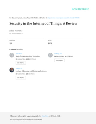 See	discussions,	stats,	and	author	profiles	for	this	publication	at:	https://www.researchgate.net/publication/254029342
Security	in	the	Internet	of	Things:	A	Review
Article	·	March	2012
DOI:	10.1109/ICCSEE.2012.373
CITATIONS
100
READS
4,056
4	authors,	including:
Jiafu	Wan
South	China	University	of	Technology
80	PUBLICATIONS			1,568	CITATIONS			
SEE	PROFILE
Caifeng	Zou
15	PUBLICATIONS			432	CITATIONS			
SEE	PROFILE
Jianqi	Liu
Institute	of	Electrical	and	Electronics	Engineers
26	PUBLICATIONS			296	CITATIONS			
SEE	PROFILE
All	content	following	this	page	was	uploaded	by	Jiafu	Wan	on	20	March	2015.
The	user	has	requested	enhancement	of	the	downloaded	file.
 