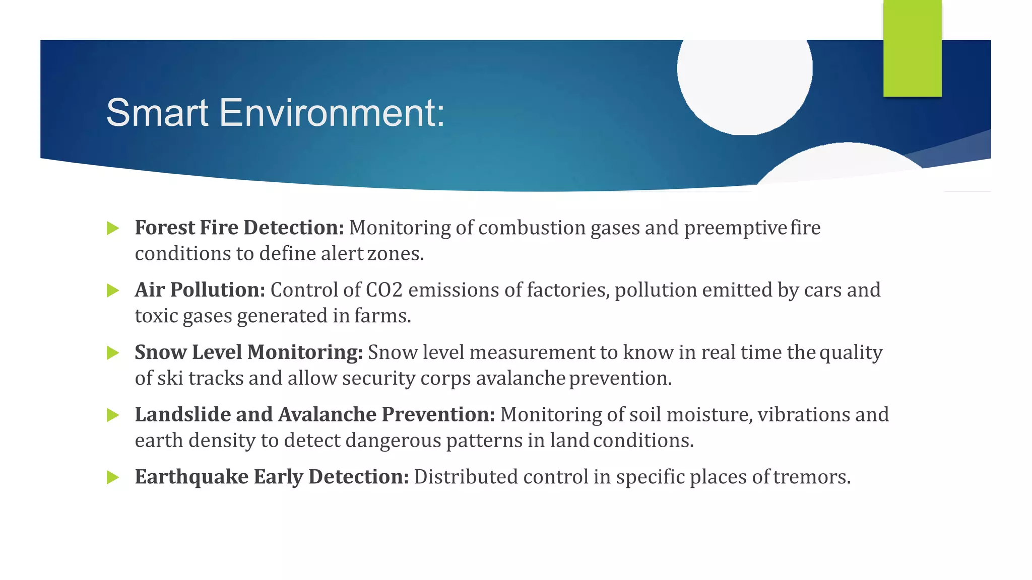 Smart Environment:
 Forest Fire Detection: Monitoring of combustion gases and preemptivefire
conditions to define alertzones.
 Air Pollution: Control of CO2 emissions of factories, pollution emitted by cars and
toxic gases generated in farms.
 Snow Level Monitoring: Snow level measurement to know in real time thequality
of ski tracks and allow security corps avalancheprevention.
 Landslide and Avalanche Prevention: Monitoring of soil moisture, vibrations and
earth density to detect dangerous patterns in landconditions.
 Earthquake Early Detection: Distributed control in specific places oftremors.
 